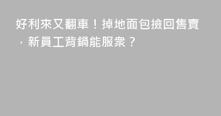 好利來又翻車！掉地面包撿回售賣，新員工背鍋能服衆？