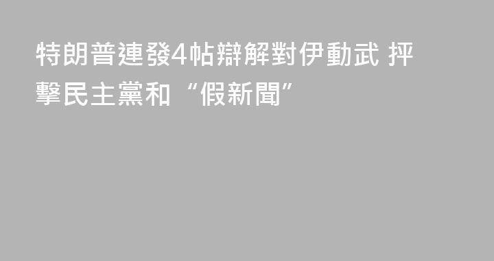 特朗普連發4帖辯解對伊動武 抨擊民主黨和“假新聞”