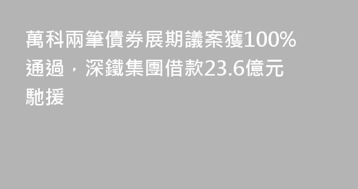 萬科兩筆債券展期議案獲100%通過，深鐵集團借款23.6億元馳援