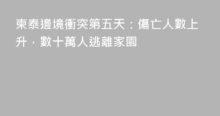 柬泰邊境衝突第五天：傷亡人數上升，數十萬人逃離家園