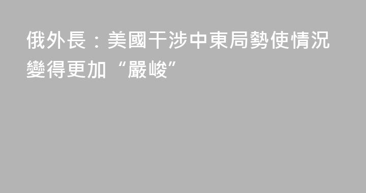 俄外長：美國干涉中東局勢使情況變得更加“嚴峻”