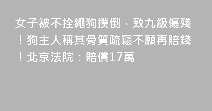 女子被不拴繩狗撲倒，致九級傷殘！狗主人稱其骨質疏鬆不願再賠錢！北京法院：賠償17萬