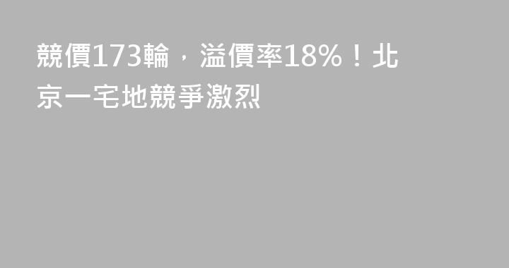 競價173輪，溢價率18%！北京一宅地競爭激烈