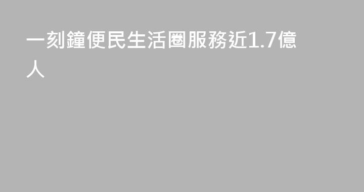 一刻鐘便民生活圈服務近1.7億人