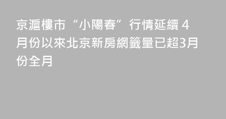 京滬樓市“小陽春”行情延續 4月份以來北京新房網籤量已超3月份全月