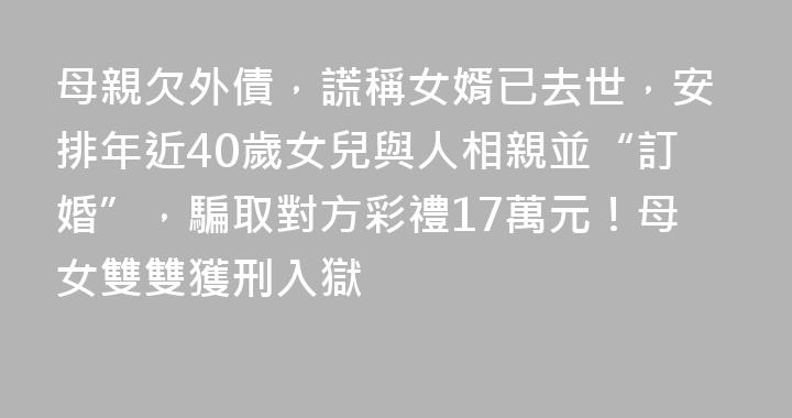 母親欠外債，謊稱女婿已去世，安排年近40歲女兒與人相親並“訂婚”，騙取對方彩禮17萬元！母女雙雙獲刑入獄