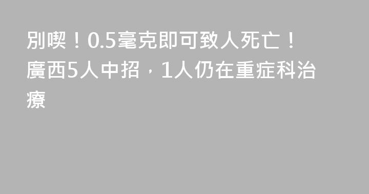 別喫！0.5毫克即可致人死亡！廣西5人中招，1人仍在重症科治療