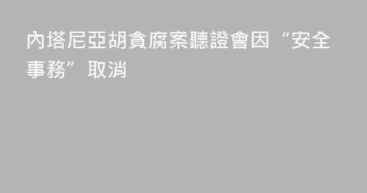 內塔尼亞胡貪腐案聽證會因“安全事務”取消