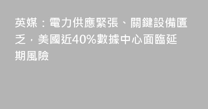 英媒：電力供應緊張、關鍵設備匱乏，美國近40%數據中心面臨延期風險