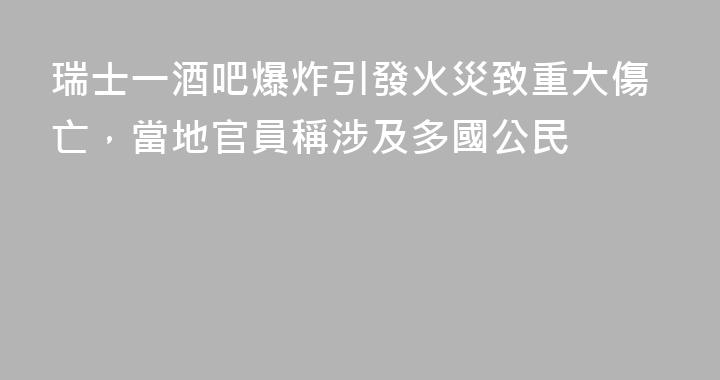 瑞士一酒吧爆炸引發火災致重大傷亡，當地官員稱涉及多國公民