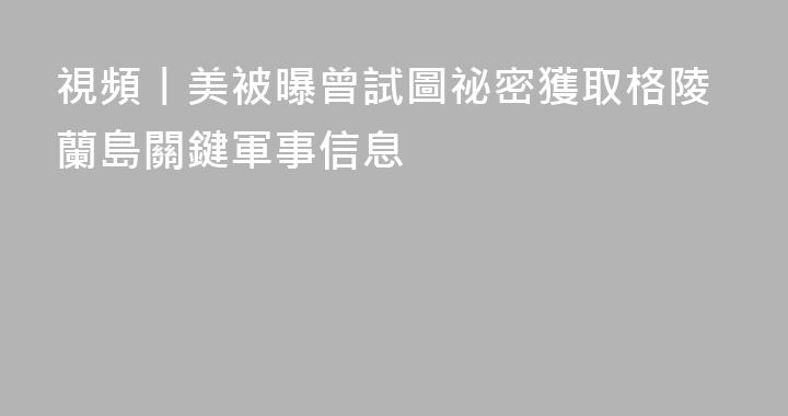 視頻丨美被曝曾試圖祕密獲取格陵蘭島關鍵軍事信息