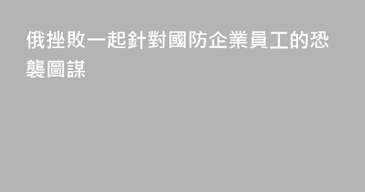 俄挫敗一起針對國防企業員工的恐襲圖謀