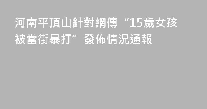 河南平頂山針對網傳“15歲女孩被當街暴打”發佈情況通報