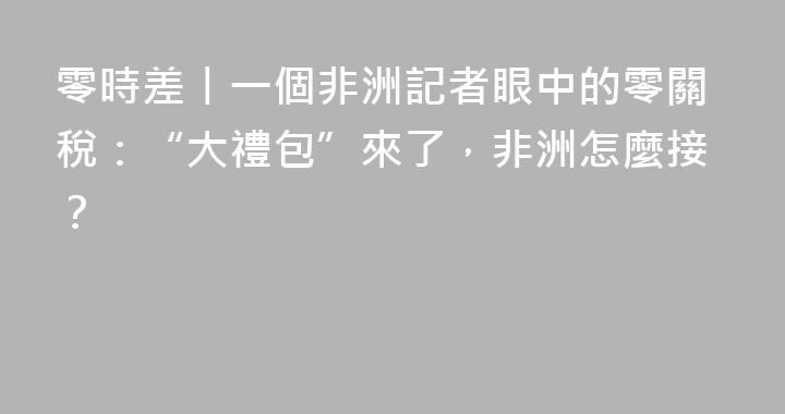 零時差丨一個非洲記者眼中的零關稅：“大禮包”來了，非洲怎麼接？