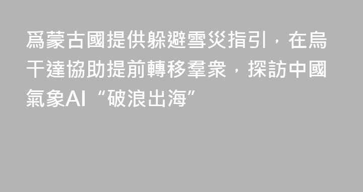 爲蒙古國提供躲避雪災指引，在烏干達協助提前轉移羣衆，探訪中國氣象AI“破浪出海”