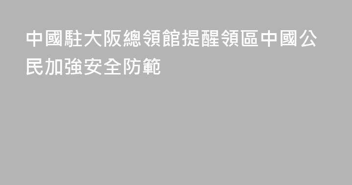 中國駐大阪總領館提醒領區中國公民加強安全防範