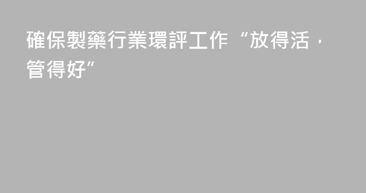 確保製藥行業環評工作“放得活，管得好”