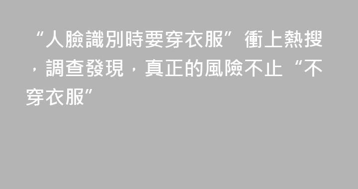 “人臉識別時要穿衣服”衝上熱搜，調查發現，真正的風險不止“不穿衣服”