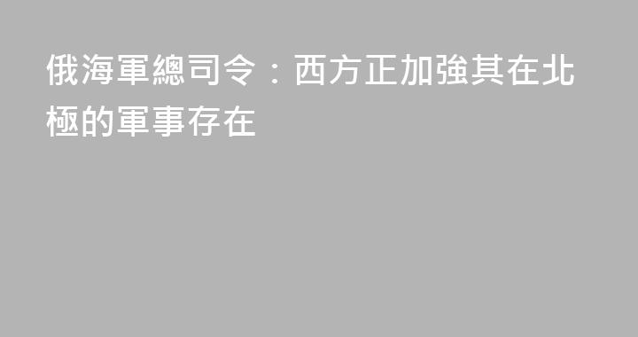 俄海軍總司令：西方正加強其在北極的軍事存在