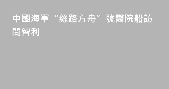 中國海軍“絲路方舟”號醫院船訪問智利