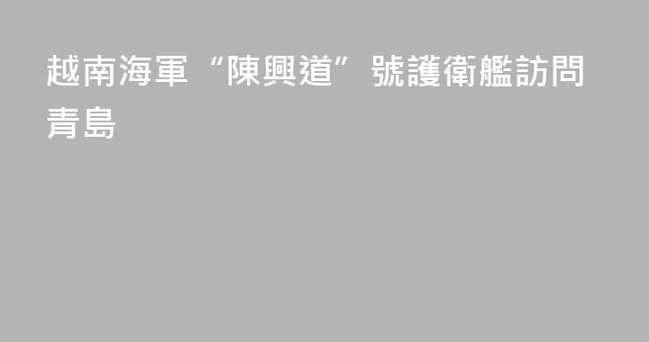 越南海軍“陳興道”號護衛艦訪問青島