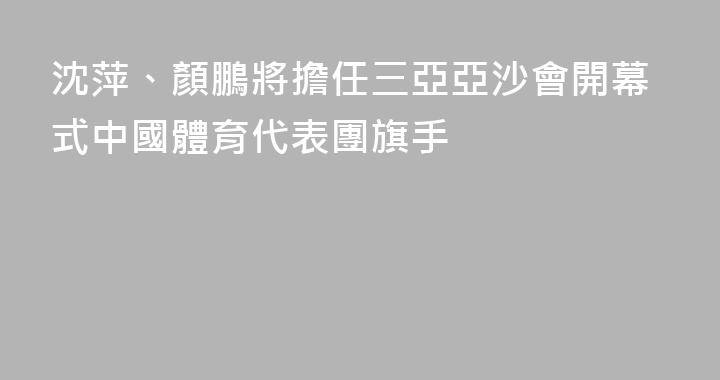 沈萍、顏鵬將擔任三亞亞沙會開幕式中國體育代表團旗手