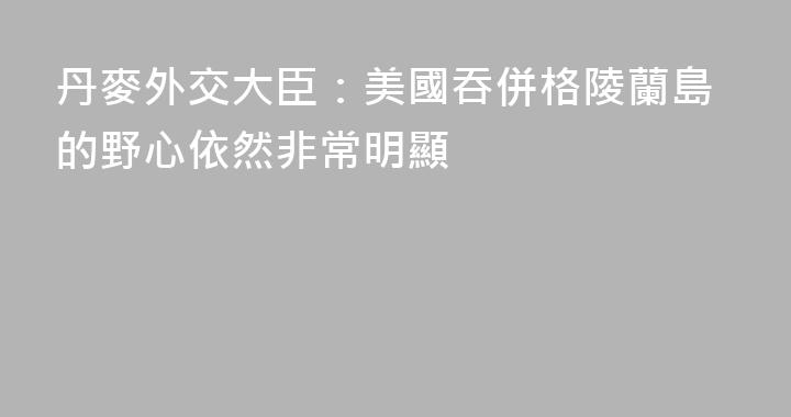 丹麥外交大臣：美國吞併格陵蘭島的野心依然非常明顯