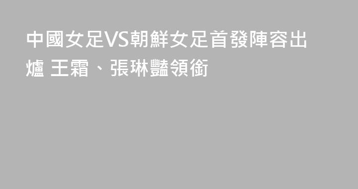中國女足VS朝鮮女足首發陣容出爐 王霜、張琳豔領銜