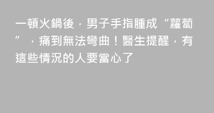 一頓火鍋後，男子手指腫成“蘿蔔”，痛到無法彎曲！醫生提醒，有這些情況的人要當心了