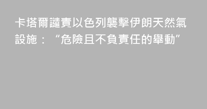 卡塔爾譴責以色列襲擊伊朗天然氣設施：“危險且不負責任的舉動”