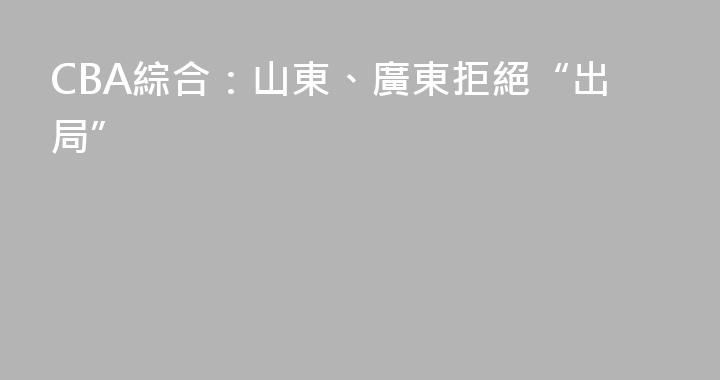 CBA綜合：山東、廣東拒絕“出局”