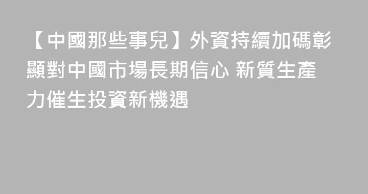 【中國那些事兒】外資持續加碼彰顯對中國市場長期信心 新質生產力催生投資新機遇