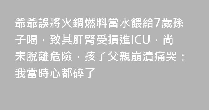 爺爺誤將火鍋燃料當水餵給7歲孫子喝，致其肝腎受損進ICU，尚未脫離危險，孩子父親崩潰痛哭：我當時心都碎了