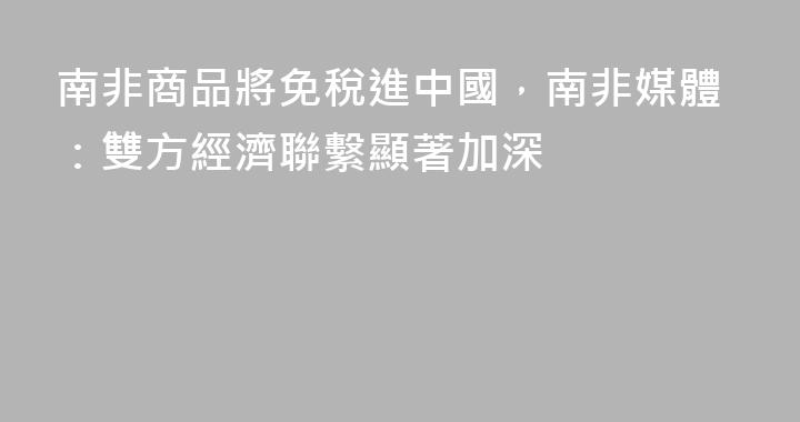 南非商品將免稅進中國，南非媒體：雙方經濟聯繫顯著加深