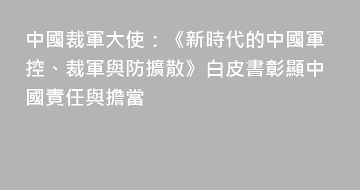 中國裁軍大使：《新時代的中國軍控、裁軍與防擴散》白皮書彰顯中國責任與擔當