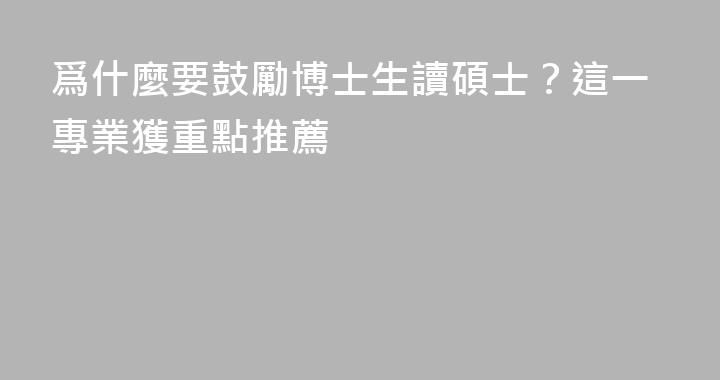 爲什麼要鼓勵博士生讀碩士？這一專業獲重點推薦