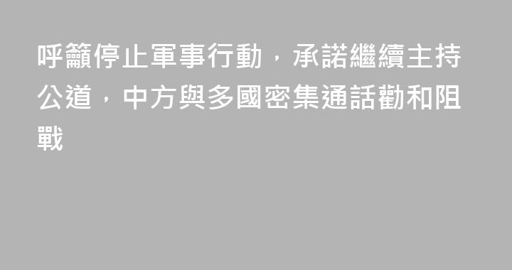 呼籲停止軍事行動，承諾繼續主持公道，中方與多國密集通話勸和阻戰