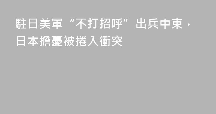 駐日美軍“不打招呼”出兵中東，日本擔憂被捲入衝突