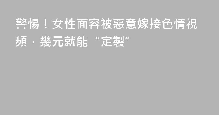 警惕！女性面容被惡意嫁接色情視頻，幾元就能“定製”