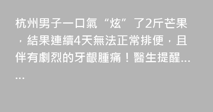 杭州男子一口氣“炫”了2斤芒果，結果連續4天無法正常排便，且伴有劇烈的牙齦腫痛！醫生提醒……
