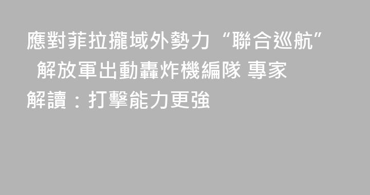 應對菲拉攏域外勢力“聯合巡航”  解放軍出動轟炸機編隊 專家解讀：打擊能力更強