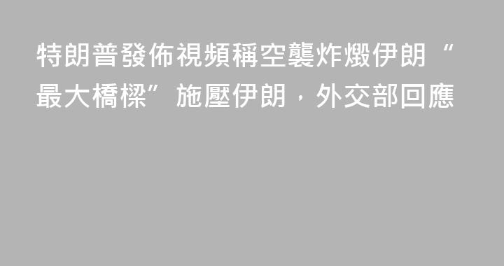 特朗普發佈視頻稱空襲炸燬伊朗“最大橋樑”施壓伊朗，外交部回應