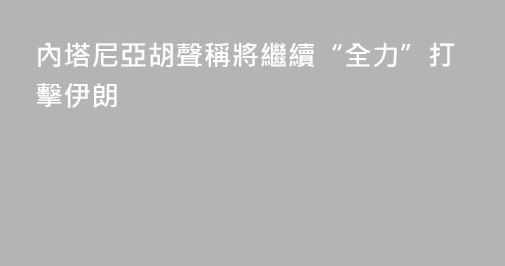 內塔尼亞胡聲稱將繼續“全力”打擊伊朗