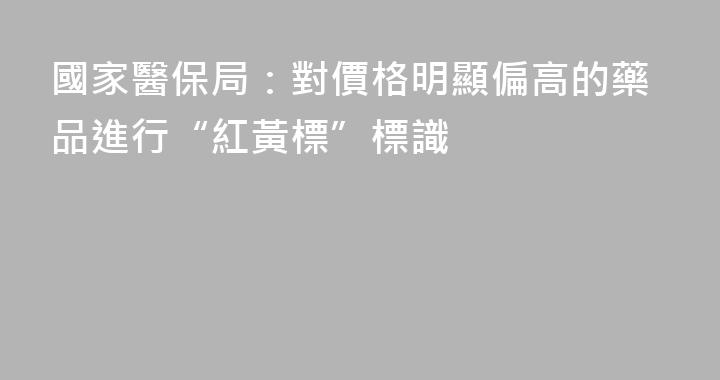 國家醫保局：對價格明顯偏高的藥品進行“紅黃標”標識