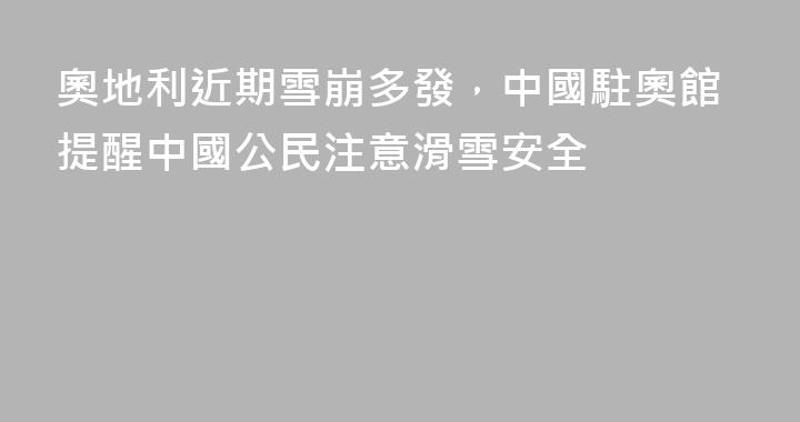 奧地利近期雪崩多發，中國駐奧館提醒中國公民注意滑雪安全