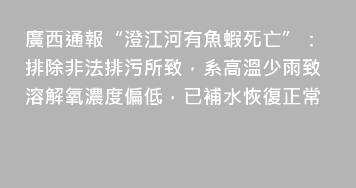 廣西通報“澄江河有魚蝦死亡”：排除非法排污所致，系高溫少雨致溶解氧濃度偏低，已補水恢復正常