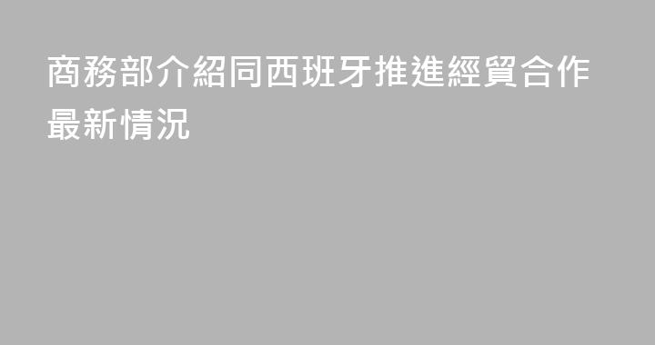 商務部介紹同西班牙推進經貿合作最新情況