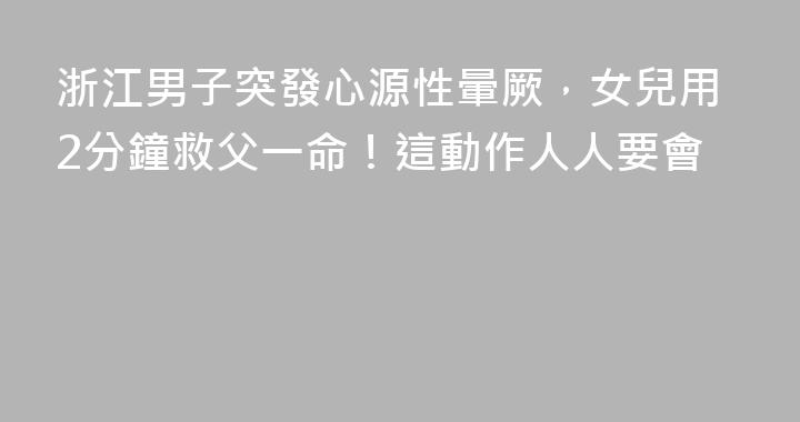 浙江男子突發心源性暈厥，女兒用2分鐘救父一命！這動作人人要會