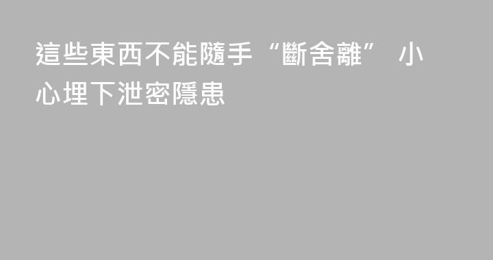 這些東西不能隨手“斷舍離” 小心埋下泄密隱患