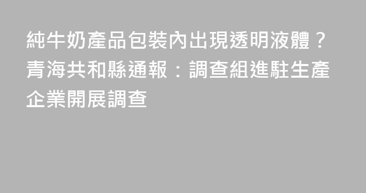 純牛奶產品包裝內出現透明液體？青海共和縣通報：調查組進駐生產企業開展調查